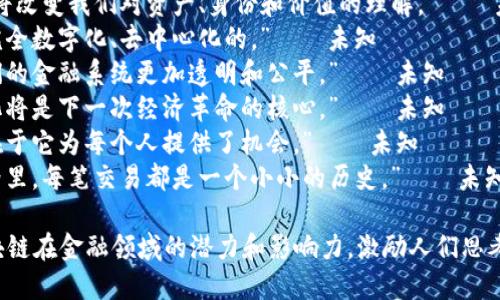 以下是一些关于区块链金融的名言，能够引发思考和启发：

1. “区块链不是一种技术，而是一种信任的架构。” — 未知
2. “在未来，区块链将改变我们对资产、身份和价值的理解。” — 未知
3. “未来的银行是完全数字化、去中心化的。” — 未知
4. “区块链将使我们的金融系统更加透明和公平。” — 未知
5. “信任的去中心化将是下一次经济革命的核心。” — 未知
6. “区块链的力量在于它为每个人提供了机会。” — 未知
7. “在区块链的世界里，每笔交易都是一个小小的历史。” — 未知

这些名言突显了区块链在金融领域的潜力和影响力，激励人们思考未来经济的可能性。